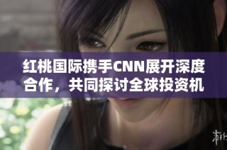 红桃国际携手CNN展开深度合作，共同探讨全球投资机遇