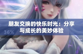 朋友交换的快乐时光：分享与成长的美妙体验