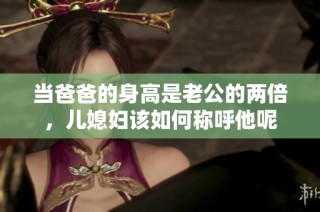 当爸爸的身高是老公的两倍，儿媳妇该如何称呼他呢