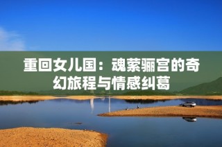 重回女儿国：魂萦骊宫的奇幻旅程与情感纠葛