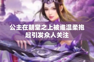 公主在朝堂之上被谁温柔抱起引发众人关注