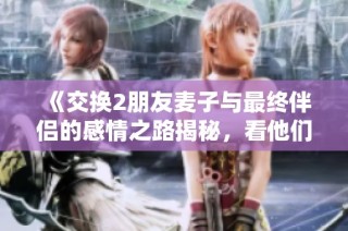 《交换2朋友麦子与最终伴侣的感情之路揭秘，看他们如何走到一起的》