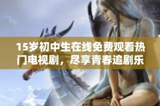 15岁初中生在线免费观看热门电视剧，尽享青春追剧乐趣
