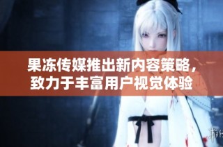 果冻传媒推出新内容策略，致力于丰富用户视觉体验