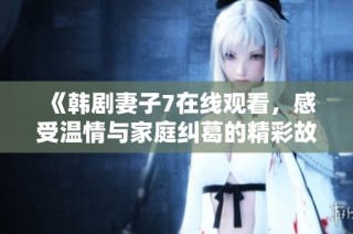 《韩剧妻子7在线观看，感受温情与家庭纠葛的精彩故事》