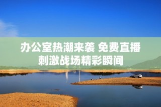 办公室热潮来袭 免费直播刺激战场精彩瞬间