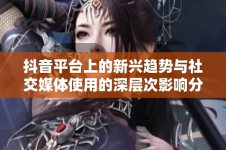 抖音平台上的新兴趋势与社交媒体使用的深层次影响分析