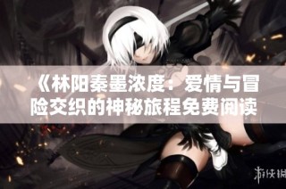 《林阳秦墨浓度：爱情与冒险交织的神秘旅程免费阅读》