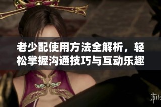 老少配使用方法全解析，轻松掌握沟通技巧与互动乐趣