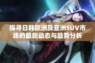探寻日韩欧洲及亚洲SUV市场的最新动态与趋势分析