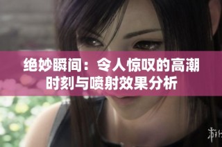绝妙瞬间：令人惊叹的高潮时刻与喷射效果分析