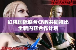 红桃国际联合CNN共同推出全新内容合作计划