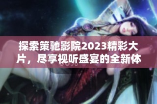 探索策驰影院2023精彩大片，尽享视听盛宴的全新体验