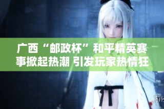 广西“邮政杯”和平精英赛事掀起热潮 引发玩家热情狂欢