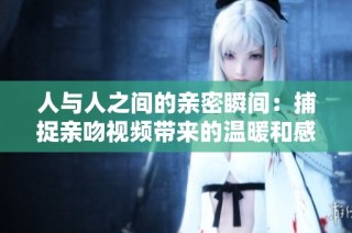 人与人之间的亲密瞬间：捕捉亲吻视频带来的温暖和感动