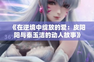 《在逆境中绽放的爱：皮阳阳与秦玉洁的动人故事》
