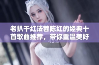 老扒干红法蓉陈红的经典十首歌曲推荐，带你重温美好旋律