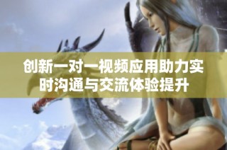 创新一对一视频应用助力实时沟通与交流体验提升