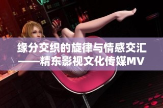 缘分交织的旋律与情感交汇——精东影视文化传媒MV全新解读