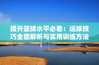 提升篮球水平必看：运球技巧全面解析与实用训练方法