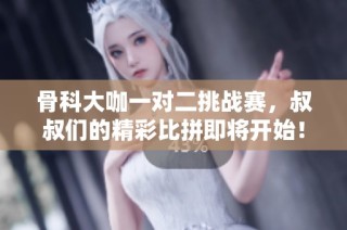 骨科大咖一对二挑战赛，叔叔们的精彩比拼即将开始！