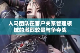 人马团队在客户关系管理领域的激烈较量与争夺战