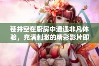 苍井空在厨房中遭遇非凡体验，充满刺激的精彩影片即将揭晓
