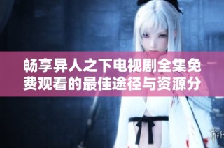 畅享异人之下电视剧全集免费观看的最佳途径与资源分享