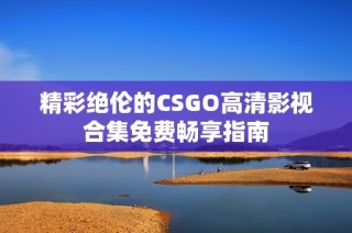 精彩绝伦的CSGO高清影视合集免费畅享指南