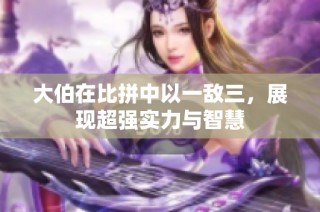 大伯在比拼中以一敌三，展现超强实力与智慧
