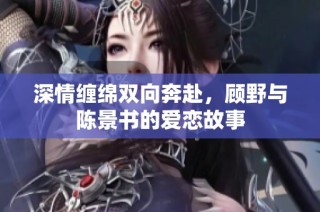 深情缠绵双向奔赴，顾野与陈景书的爱恋故事