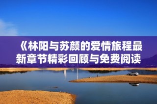 《林阳与苏颜的爱情旅程最新章节精彩回顾与免费阅读》