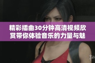 精彩插曲30分钟高清视频欣赏带你体验音乐的力量与魅力