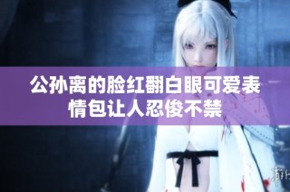 公孙离的脸红翻白眼可爱表情包让人忍俊不禁