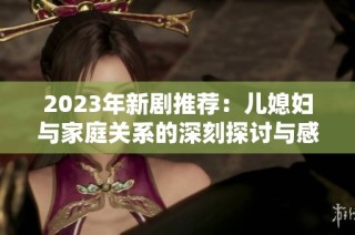 2023年新剧推荐：儿媳妇与家庭关系的深刻探讨与感人剧情大揭秘