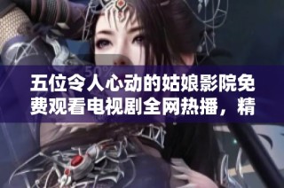 五位令人心动的姑娘影院免费观看电视剧全网热播，精彩纷呈不容错过