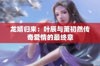 龙婿归来：叶辰与萧初然传奇爱情的最终章