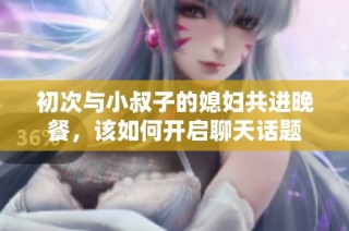 初次与小叔子的媳妇共进晚餐，该如何开启聊天话题