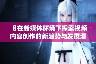 《在新媒体环境下探索视频内容创作的新趋势与发展潜力》