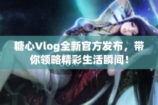 糖心Vlog全新官方发布，带你领略精彩生活瞬间！