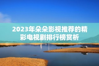 2023年朵朵影视推荐的精彩电视剧排行榜赏析