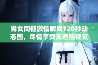 男女同框激情瞬间120秒动态图，尽情享受无遮挡视觉盛宴
