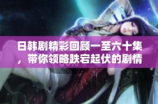 日韩剧精彩回顾一至六十集，带你领略跌宕起伏的剧情魅力！