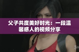 父子共度美好时光：一段温馨感人的视频分享