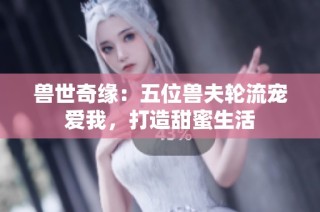 兽世奇缘：五位兽夫轮流宠爱我，打造甜蜜生活