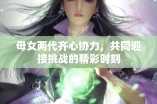 母女两代齐心协力，共同迎接挑战的精彩时刻