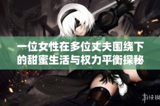 一位女性在多位丈夫围绕下的甜蜜生活与权力平衡探秘