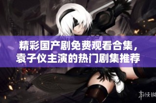 精彩国产剧免费观看合集，袁子仪主演的热门剧集推荐一览