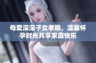 母爱深深子女孝顺，温馨怀孕时光共享家庭快乐