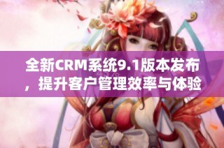 全新CRM系统9.1版本发布，提升客户管理效率与体验
